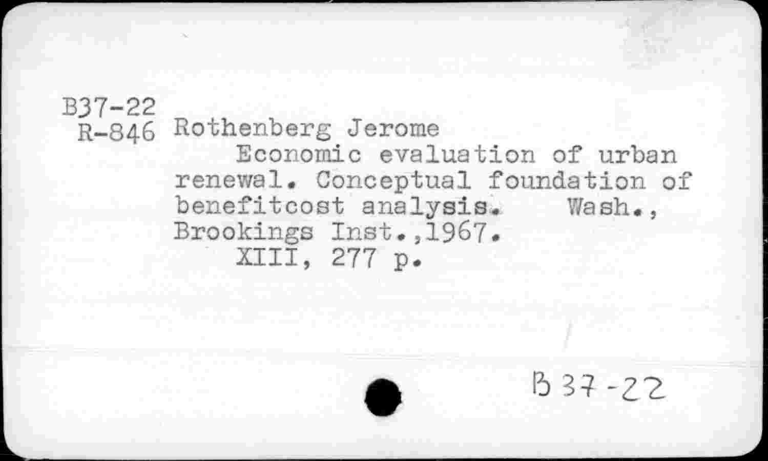 ﻿B37-22
R-846 Rothenberg Jerome
Economic evaluation of urban renewal. Conceptual foundation of benefitcost analysis. Wash., Brookings Inst.,1967.
XIII, 277 p.